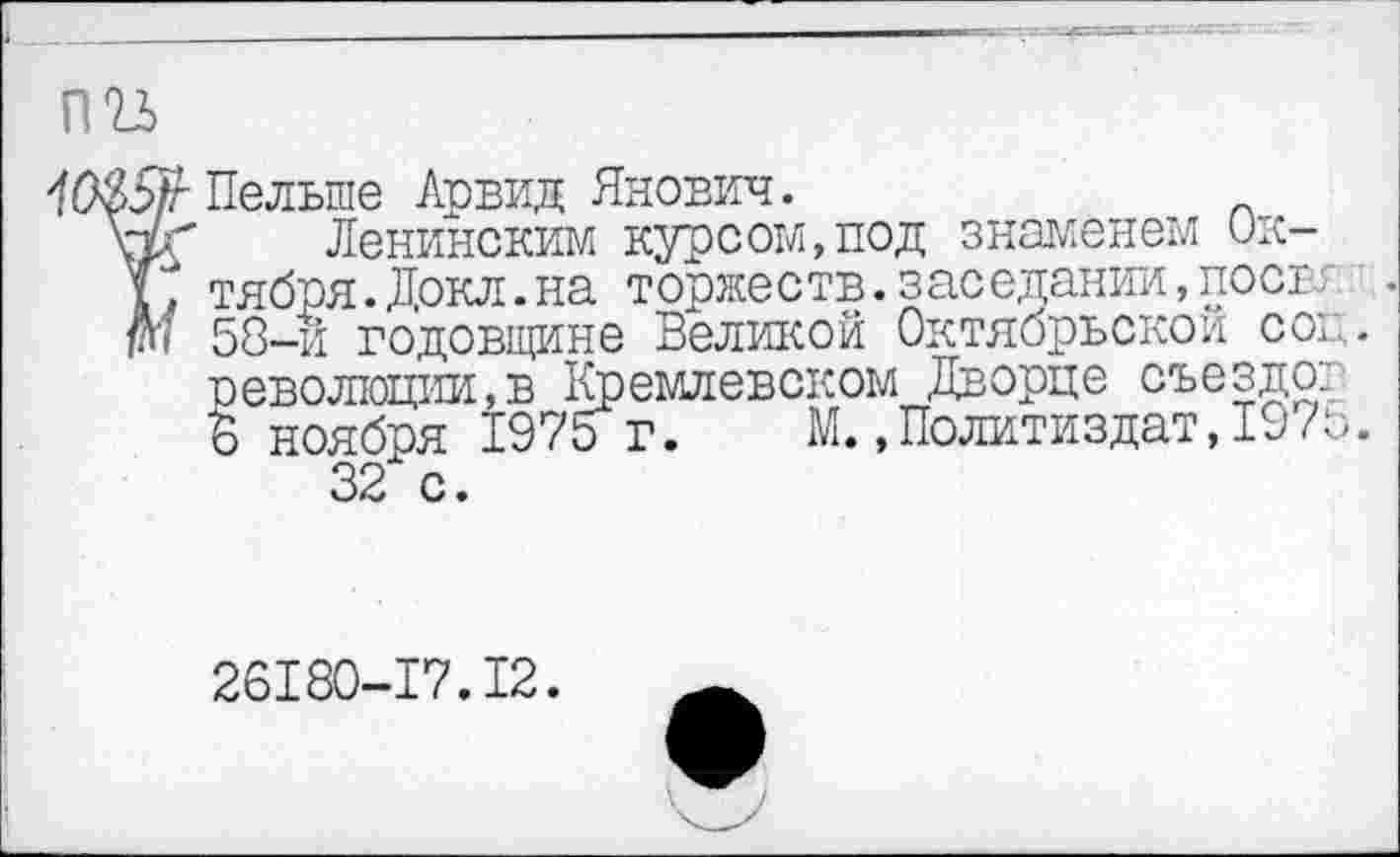 ﻿пгь
о/г Пельше Арвид Янович.
гк Ленинским курсом,под знаменем Ок-К тября.Докл.на торжеств. заседании, пост.: М 58-и годовщине Великой Октябрьской соц.
революции,в Кремлевском Дворце съезде::
6 ноября 1975 г. М..Политиздат,197о.
32 с.
26180-17.12.